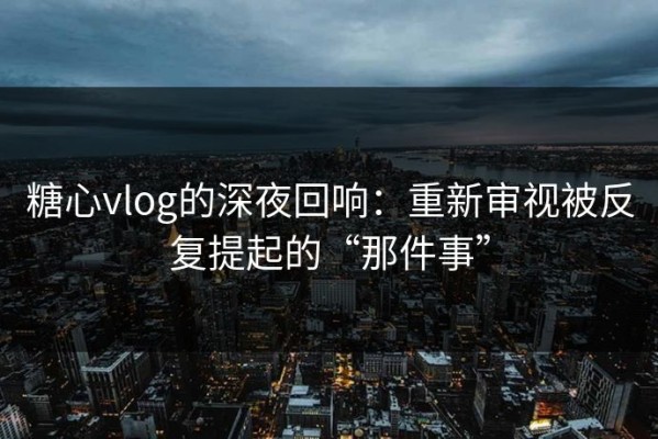 糖心vlog的深夜回响：重新审视被反复提起的“那件事”