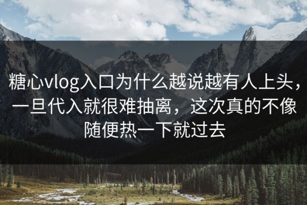 糖心vlog入口为什么越说越有人上头，一旦代入就很难抽离，这次真的不像随便热一下就过去