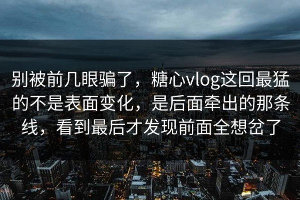 别被前几眼骗了，糖心vlog这回最猛的不是表面变化，是后面牵出的那条线，看到最后才发现前面全想岔了