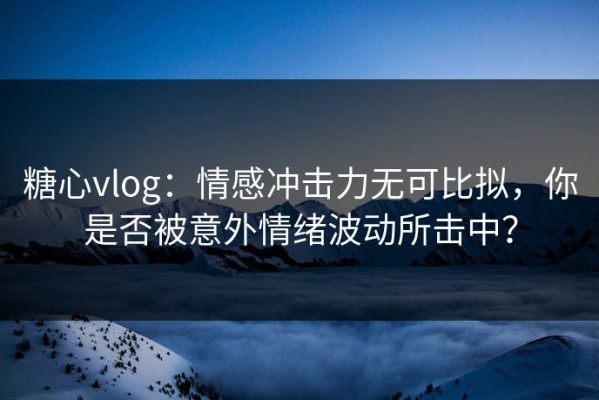 糖心vlog：情感冲击力无可比拟，你是否被意外情绪波动所击中？