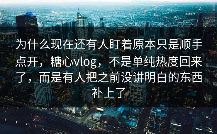 为什么现在还有人盯着原本只是顺手点开，糖心vlog，不是单纯热度回来了，而是有人把之前没讲明白的东西补上了