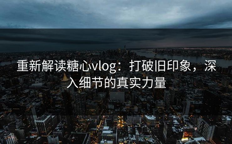 重新解读糖心vlog：打破旧印象，深入细节的真实力量