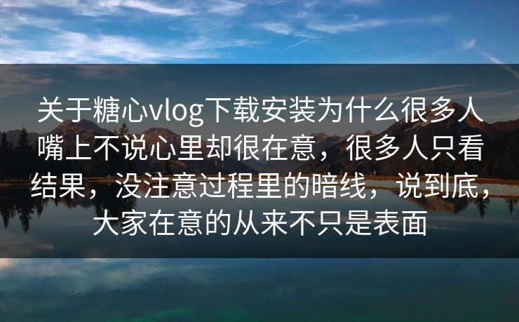 关于糖心vlog下载安装为什么很多人嘴上不说心里却很在意，很多人只看结果，没注意过程里的暗线，说到底，大家在意的从来不只是表面