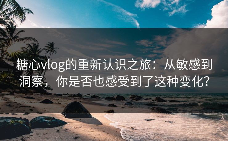 糖心vlog的重新认识之旅：从敏感到洞察，你是否也感受到了这种变化？