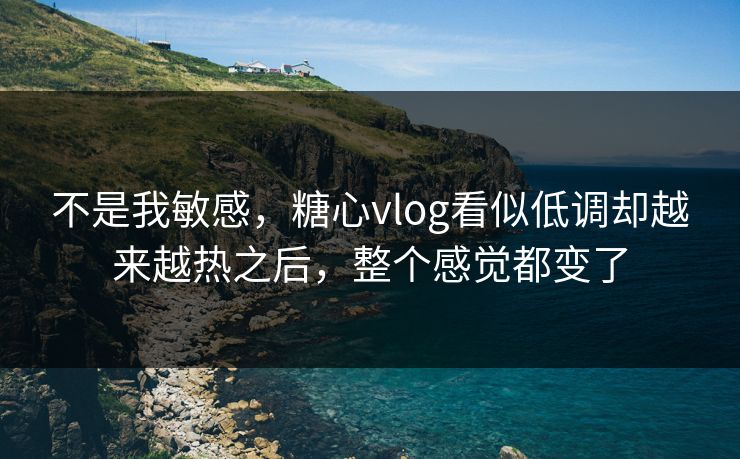 不是我敏感,糖心vlog看似低调却越来越热之后,整个感觉都变了 不是我敏感,糖心vlog看似低调却越来越热之后,整个感觉都变了