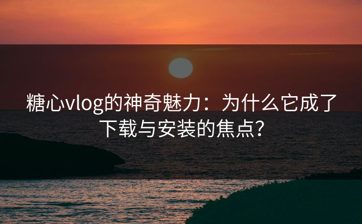 糖心vlog的神奇魅力：为什么它成了下载与安装的焦点？
