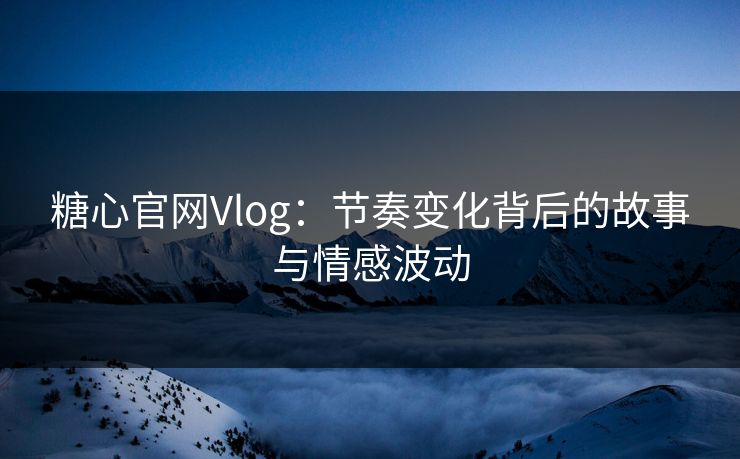 糖心官网Vlog：节奏变化背后的故事与情感波动