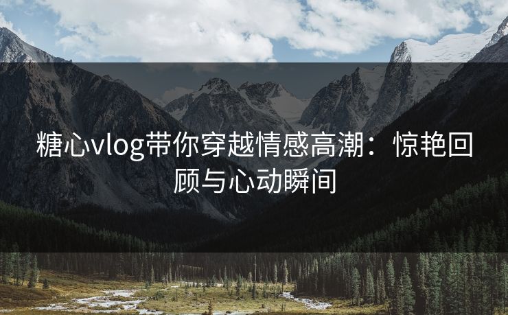 糖心vlog带你穿越情感高潮:惊艳回顾与心动瞬间 糖心vlog带你穿越情感高潮:惊艳回顾与心动瞬间