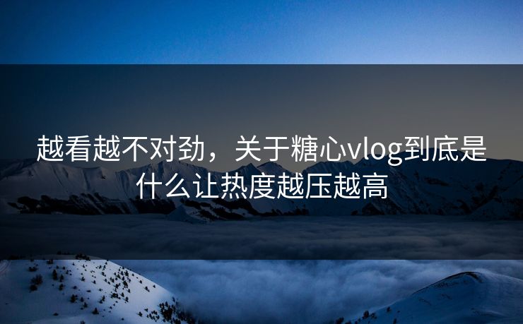 越看越不对劲，关于糖心vlog到底是什么让热度越压越高
