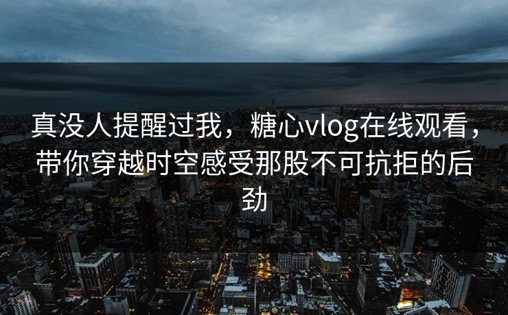 真没人提醒过我，糖心vlog在线观看，带你穿越时空感受那股不可抗拒的后劲