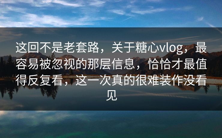 这回不是老套路，关于糖心vlog，最容易被忽视的那层信息，恰恰才最值得反复看，这一次真的很难装作没看见