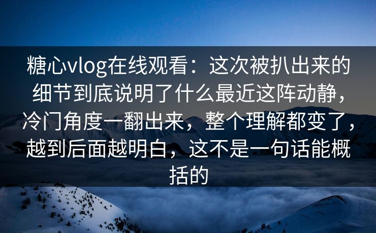 糖心vlog在线观看:这次被扒出来的细节到底说明了什么最近这阵动静,冷门角度一翻出来,整个理解都变了,越到后面越明白,这不是一句话能概括的 糖心vlog在线观看:这次被扒出来的细节到底说明了什么最近这阵动静,冷门角度一翻出来,整个理解都变了,越到后面越明白,这不是一句话能概括的