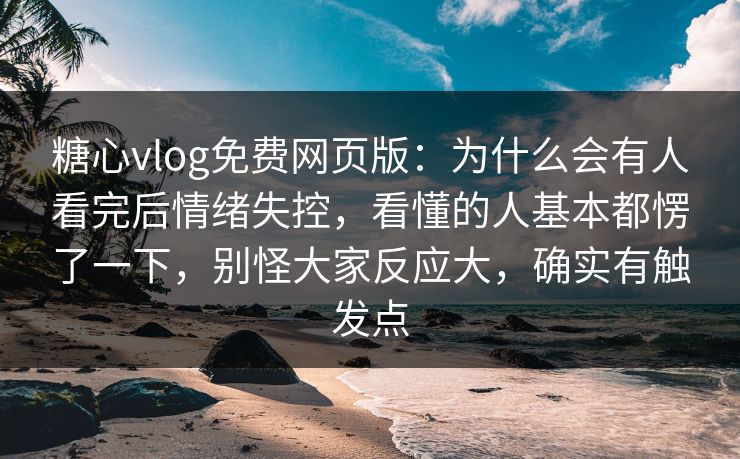 糖心vlog免费网页版：为什么会有人看完后情绪失控，看懂的人基本都愣了一下，别怪大家反应大，确实有触发点