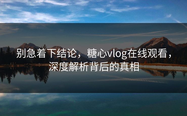 别急着下结论，糖心vlog在线观看，深度解析背后的真相