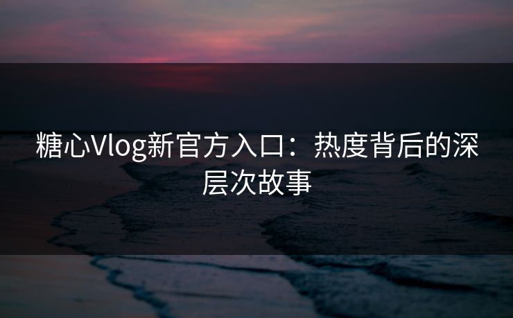 糖心Vlog新官方入口：热度背后的深层次故事