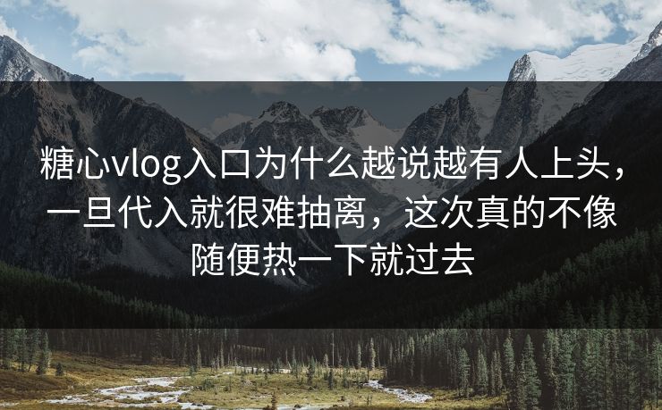 糖心vlog入口为什么越说越有人上头，一旦代入就很难抽离，这次真的不像随便热一下就过去