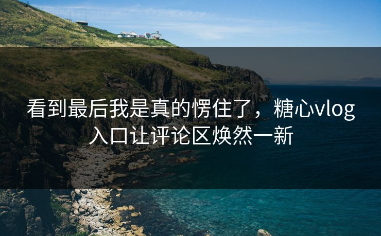 看到最后我是真的愣住了,糖心vlog入口让评论区焕然一新 看到最后我是真的愣住了,糖心vlog入口让评论区焕然一新