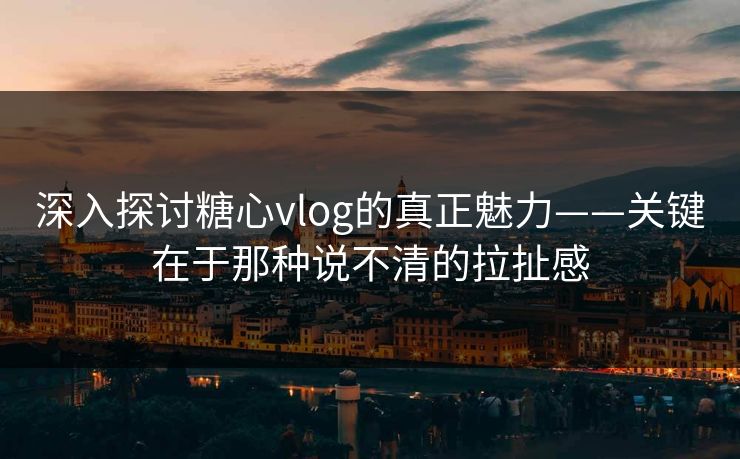 深入探讨糖心vlog的真正魅力——关键在于那种说不清的拉扯感 深入探讨糖心vlog的真正魅力——关键在于那种说不清的拉扯感