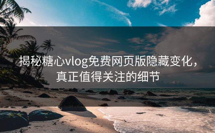 揭秘糖心vlog免费网页版隐藏变化,真正值得关注的细节 揭秘糖心vlog免费网页版隐藏变化,真正值得关注的细节