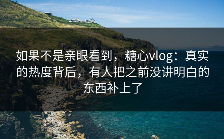 如果不是亲眼看到,糖心vlog:真实的热度背后,有人把之前没讲明白的东西补上了 如果不是亲眼看到,糖心vlog:真实的热度背后,有人把之前没讲明白的东西补上了