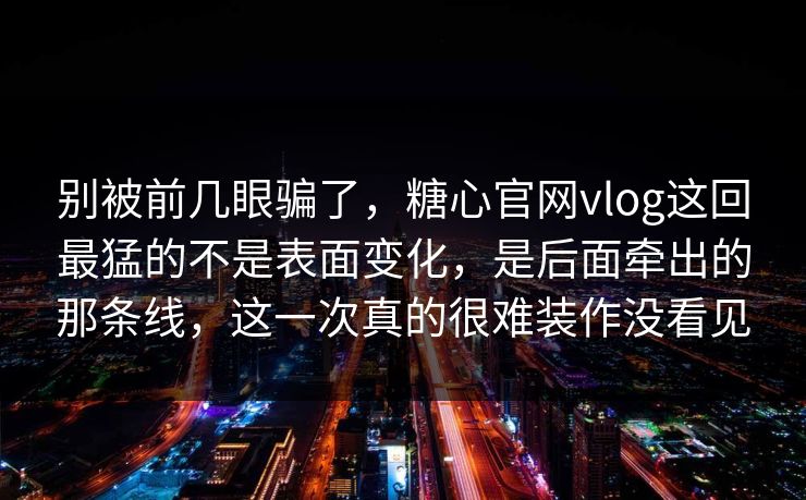 别被前几眼骗了，糖心官网vlog这回最猛的不是表面变化，是后面牵出的那条线，这一次真的很难装作没看见