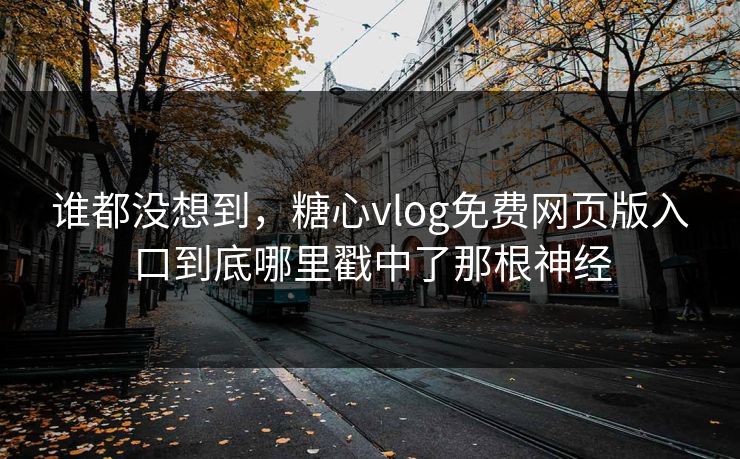 谁都没想到，糖心vlog免费网页版入口到底哪里戳中了那根神经