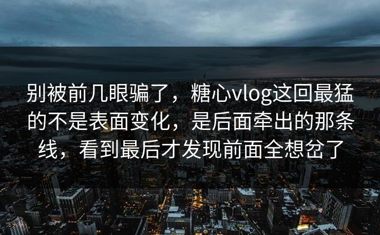 别被前几眼骗了，糖心vlog这回最猛的不是表面变化，是后面牵出的那条线，看到最后才发现前面全想岔了