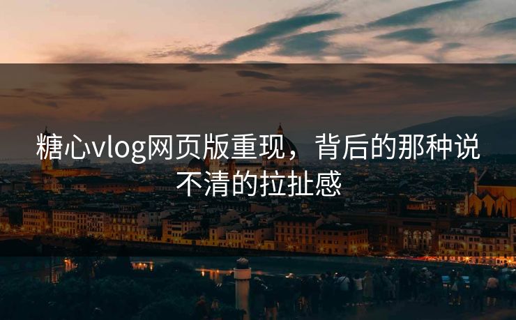 糖心vlog网页版重现，背后的那种说不清的拉扯感