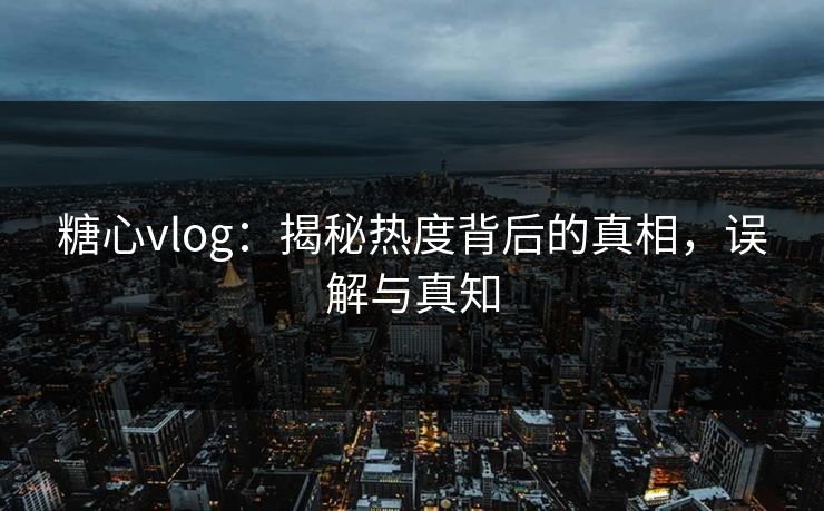 糖心vlog：揭秘热度背后的真相，误解与真知