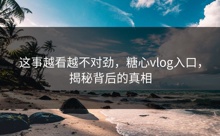 这事越看越不对劲，糖心vlog入口，揭秘背后的真相