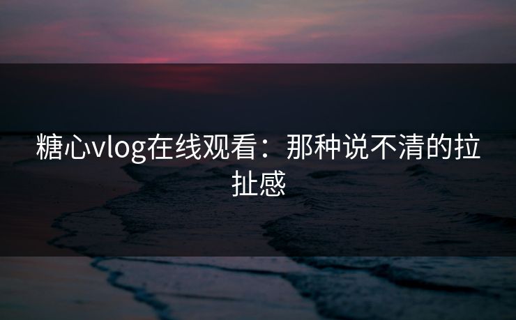 糖心vlog在线观看：那种说不清的拉扯感