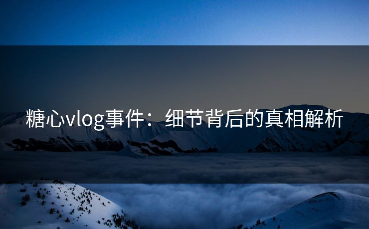 糖心vlog事件：细节背后的真相解析