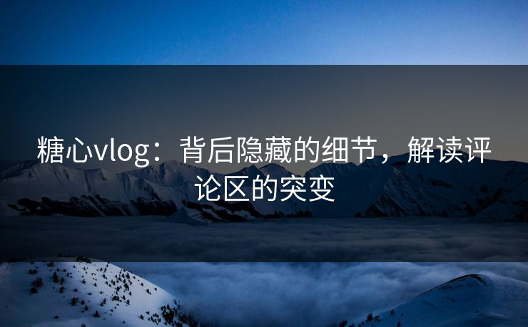 糖心vlog：背后隐藏的细节，解读评论区的突变