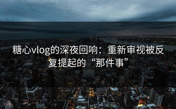 糖心vlog的深夜回响：重新审视被反复提起的“那件事”
