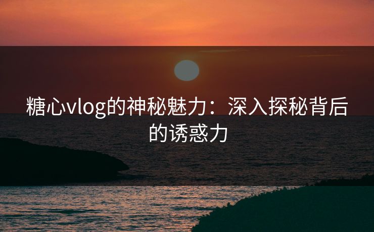 糖心vlog的神秘魅力：深入探秘背后的诱惑力