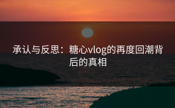 承认与反思:糖心vlog的再度回潮背后的真相 承认与反思:糖心vlog的再度回潮背后的真相