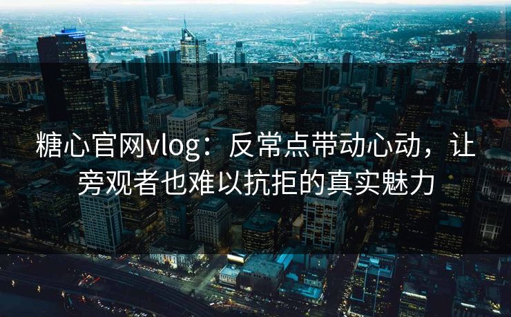 糖心官网vlog：反常点带动心动，让旁观者也难以抗拒的真实魅力