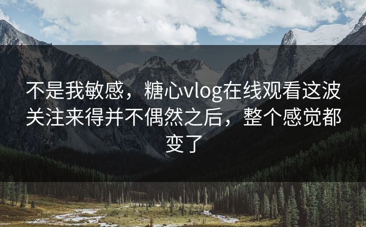 不是我敏感,糖心vlog在线观看这波关注来得并不偶然之后,整个感觉都变了 不是我敏感,糖心vlog在线观看这波关注来得并不偶然之后,整个感觉都变了