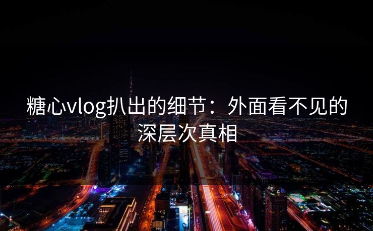 糖心vlog扒出的细节：外面看不见的深层次真相