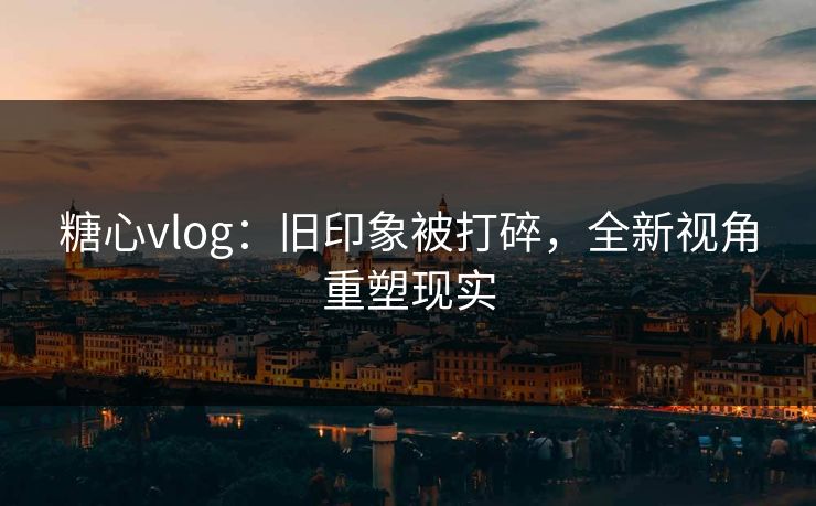 糖心vlog：旧印象被打碎，全新视角重塑现实
