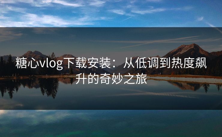 糖心vlog下载安装：从低调到热度飙升的奇妙之旅