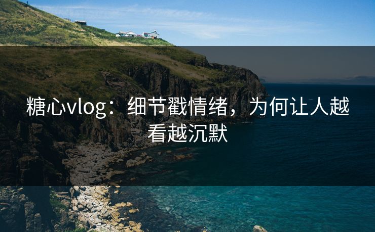 糖心vlog:细节戳情绪,为何让人越看越沉默 糖心vlog:细节戳情绪,为何让人越看越沉默