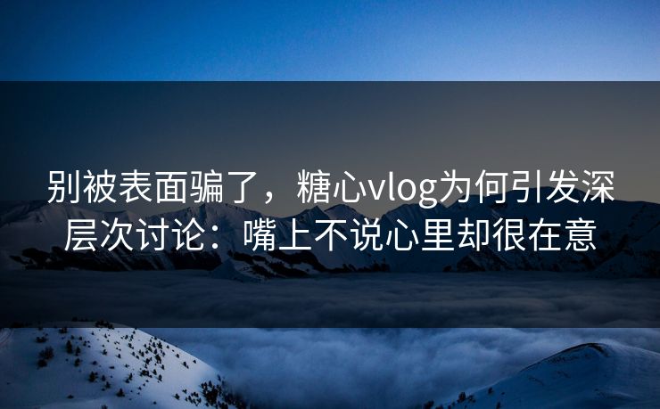 别被表面骗了，糖心vlog为何引发深层次讨论：嘴上不说心里却很在意